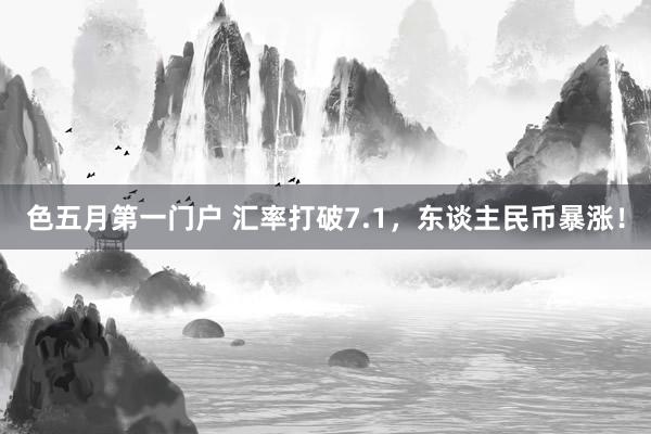 色五月第一门户 汇率打破7.1，东谈主民币暴涨！