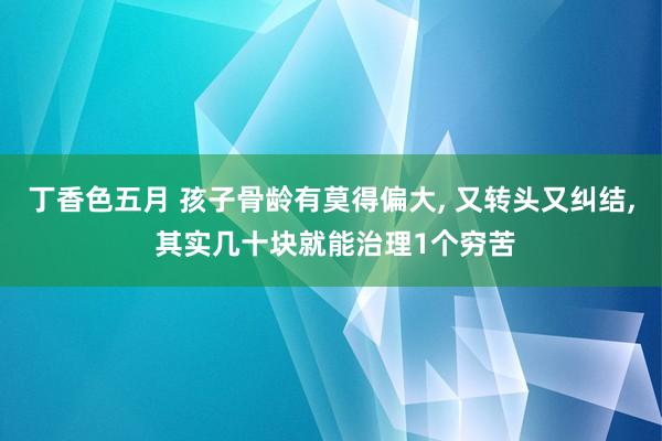 丁香色五月 孩子骨龄有莫得偏大， 又转头又纠结， 其实几十块就能治理1个穷苦