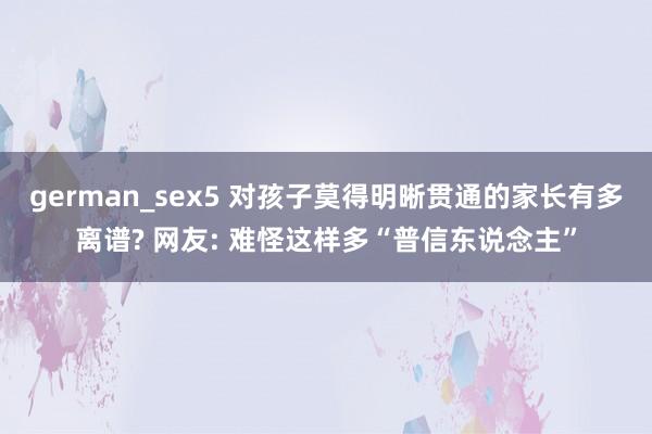 german_sex5 对孩子莫得明晰贯通的家长有多离谱? 网友: 难怪这样多“普信东说念主”