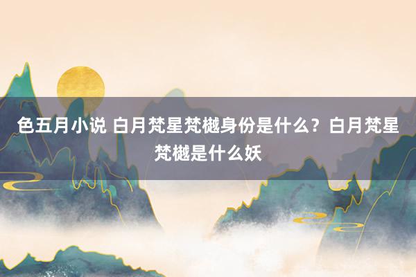 色五月小说 白月梵星梵樾身份是什么？白月梵星梵樾是什么妖