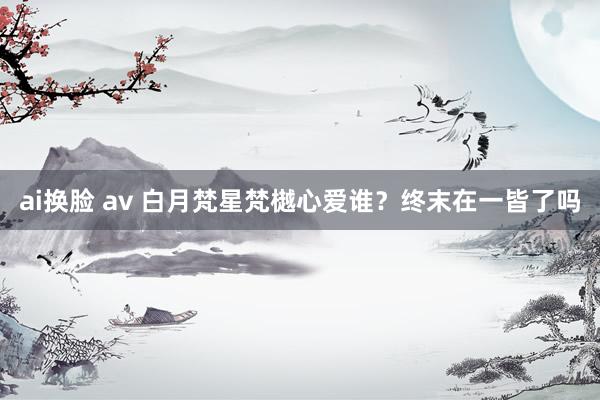 ai换脸 av 白月梵星梵樾心爱谁？终末在一皆了吗