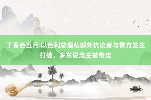 丁香色五月 以色列总理私邸外抗议者与警方发生打破，多东说念主被带走