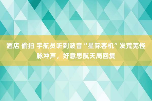 酒店 偷拍 宇航员听到波音“星际客机”发荒芜怪脉冲声，好意思航天局回复