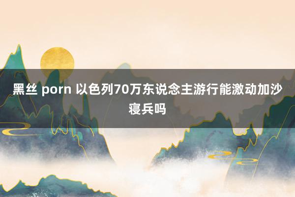 黑丝 porn 以色列70万东说念主游行能激动加沙寝兵吗