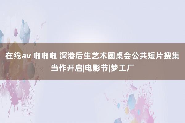 在线av 啪啪啦 深港后生艺术圆桌会公共短片搜集当作开启|电影节|梦工厂