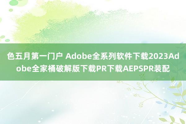 色五月第一门户 Adobe全系列软件下载2023Adobe全家桶破解版下载PR下载AEPSPR装配