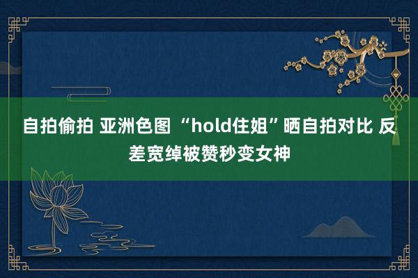 自拍偷拍 亚洲色图 “hold住姐”晒自拍对比 反差宽绰被赞秒变女神