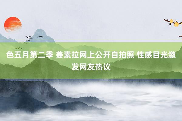 色五月第二季 姜素拉网上公开自拍照 性感目光激发网友热议