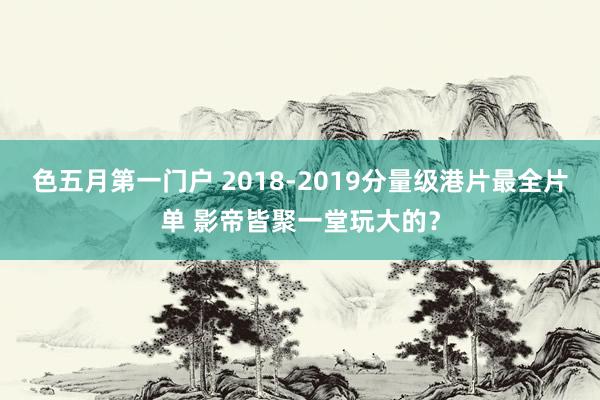 色五月第一门户 2018-2019分量级港片最全片单 影帝皆聚一堂玩大的？