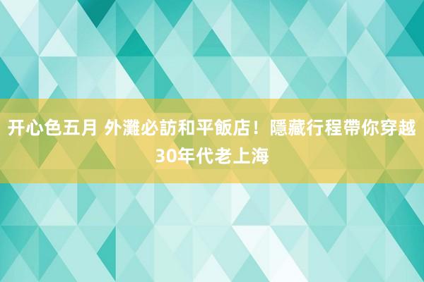 开心色五月 外灘必訪和平飯店！隱藏行程帶你穿越30年代老上海