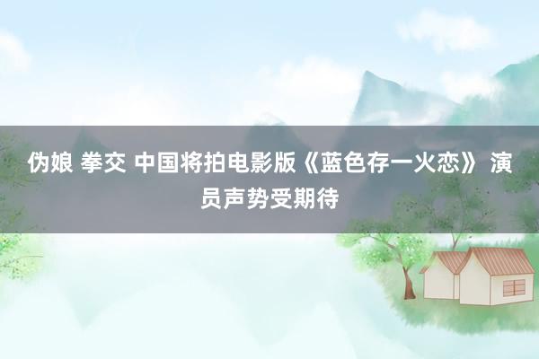 伪娘 拳交 中国将拍电影版《蓝色存一火恋》 演员声势受期待