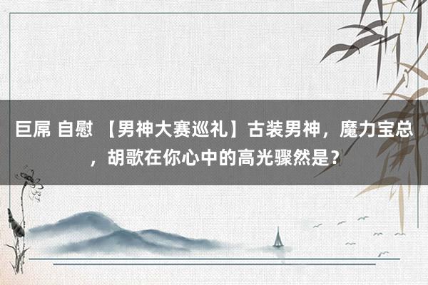 巨屌 自慰 【男神大赛巡礼】古装男神，魔力宝总，胡歌在你心中的高光骤然是？