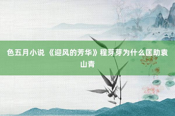 色五月小说 《迎风的芳华》程芽芽为什么匡助袁山青