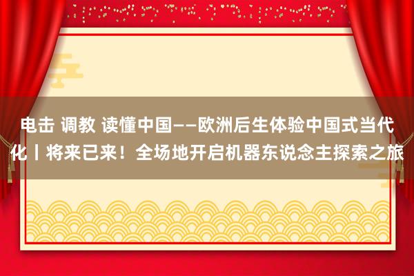 电击 调教 读懂中国——欧洲后生体验中国式当代化丨将来已来！全场地开启机器东说念主探索之旅