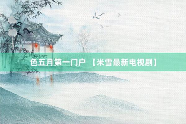 色五月第一门户 【米雪最新电视剧】