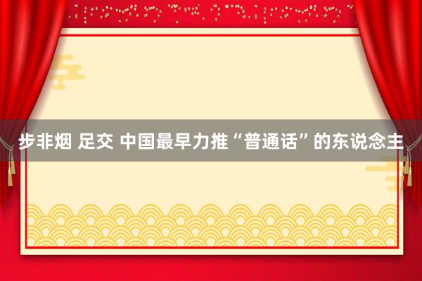 步非烟 足交 中国最早力推“普通话”的东说念主