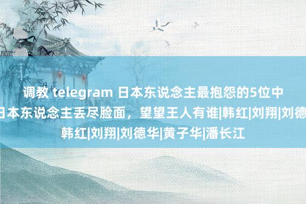 调教 telegram 日本东说念主最抱怨的5位中国明星，个个让日本东说念主丢尽脸面，望望王人有谁|韩红|刘翔|刘德华|黄子华|潘长江