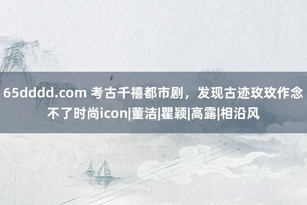 65dddd.com 考古千禧都市剧，发现古迹玫玫作念不了时尚icon|董洁|瞿颖|高露|相沿风