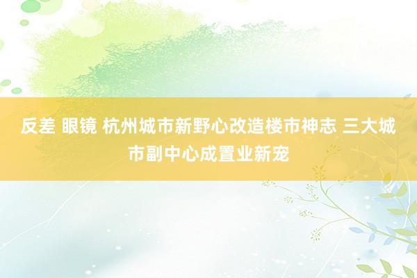 反差 眼镜 杭州城市新野心改造楼市神志 三大城市副中心成置业新宠