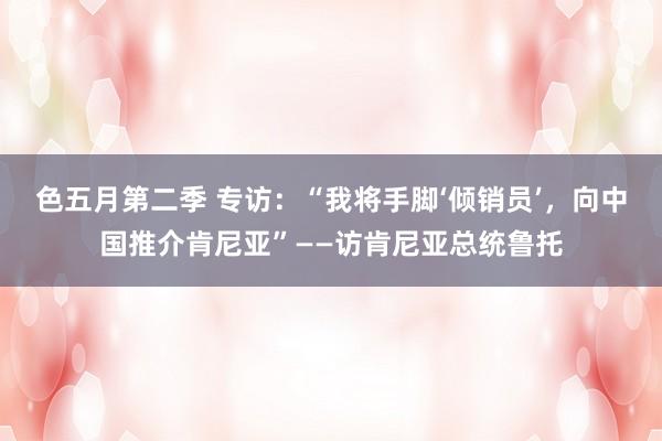 色五月第二季 专访：“我将手脚‘倾销员’，向中国推介肯尼亚”——访肯尼亚总统鲁托