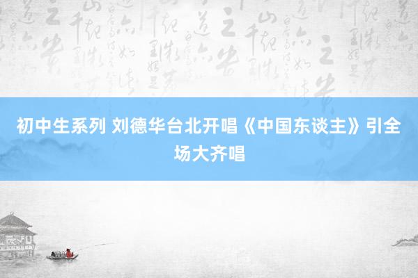 初中生系列 刘德华台北开唱《中国东谈主》引全场大齐唱